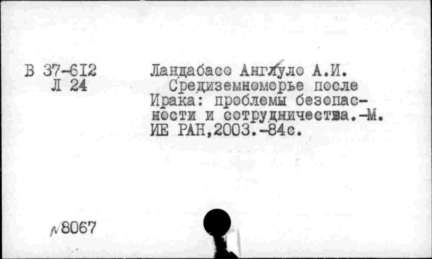 ﻿В 37-612
Л 24
Ландабасо АнгХуло А.И.
Средиземноморье после Ирака: проблемы безопасности и сотрудничества. Чи. ИЕ РАН, 2003.434с.
А 8067